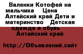 Валенки Котофей на мальчика  › Цена ­ 600 - Алтайский край Дети и материнство » Детская одежда и обувь   . Алтайский край